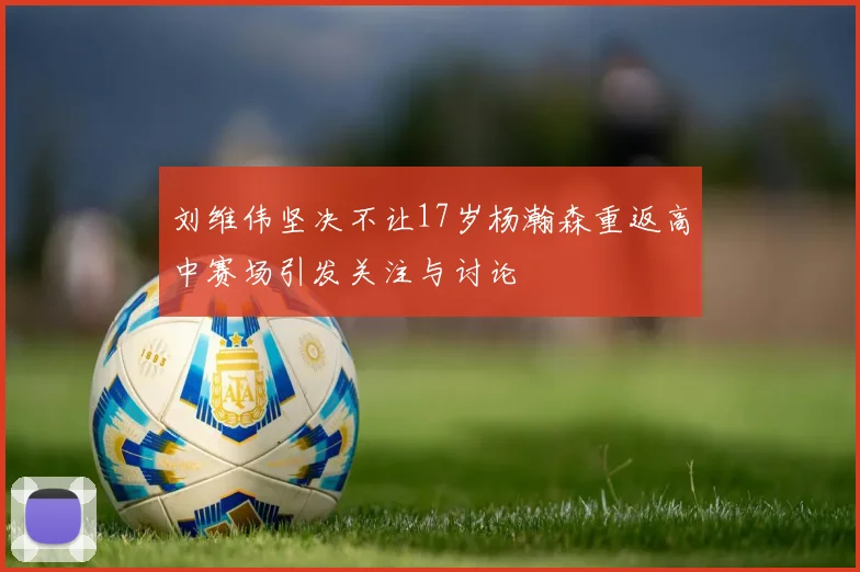 刘维伟坚决不让17岁杨瀚森重返高中赛场引发关注与讨论
