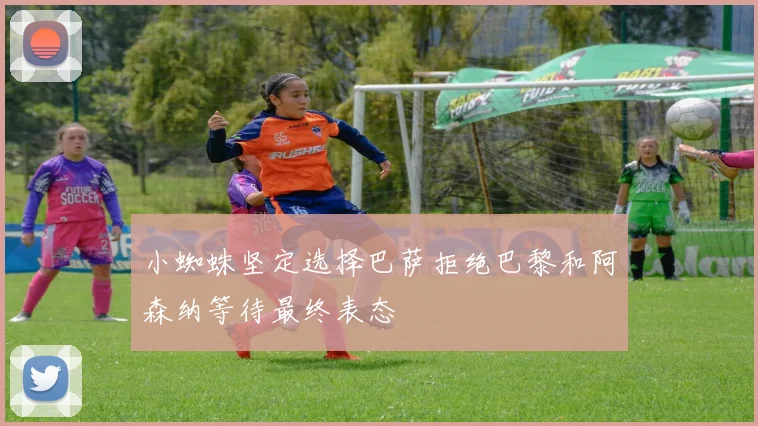 小蜘蛛坚定选择巴萨拒绝巴黎和阿森纳等待最终表态