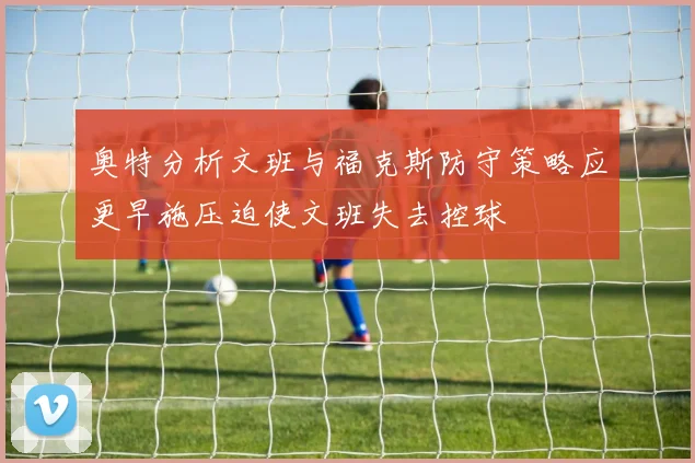 奥特分析文班与福克斯防守策略应更早施压迫使文班失去控球