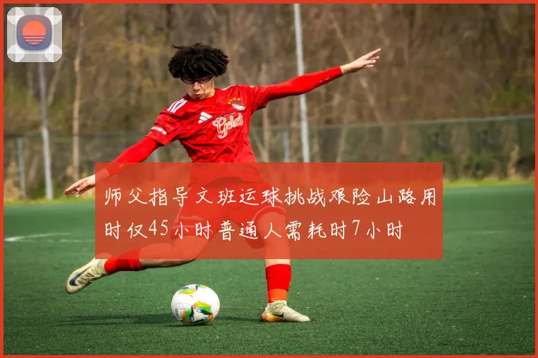 师父指导文班运球挑战艰险山路用时仅45小时普通人需耗时7小时