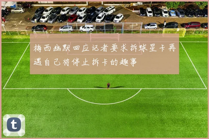 梅西幽默回应记者要求拆球星卡再遇自己将停止拆卡的趣事