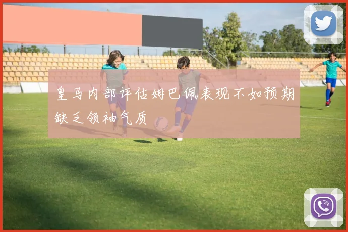 皇马内部评估姆巴佩表现不如预期缺乏领袖气质