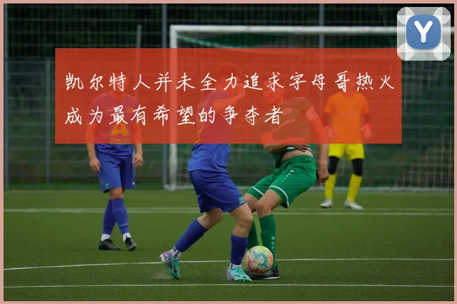 凯尔特人并未全力追求字母哥热火成为最有希望的争夺者