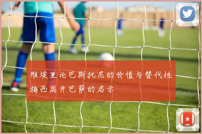 维埃里论巴斯托尼的价值与替代性梅西离开巴萨的启示