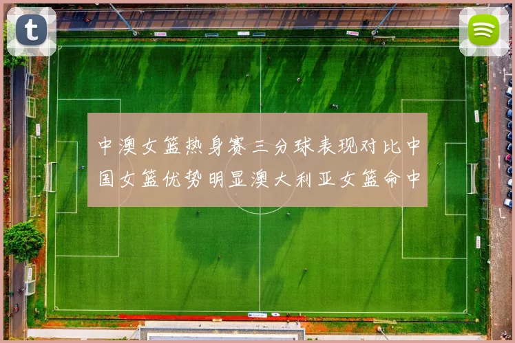 中澳女篮热身赛三分球表现对比中国女篮优势明显澳大利亚女篮命中率低下