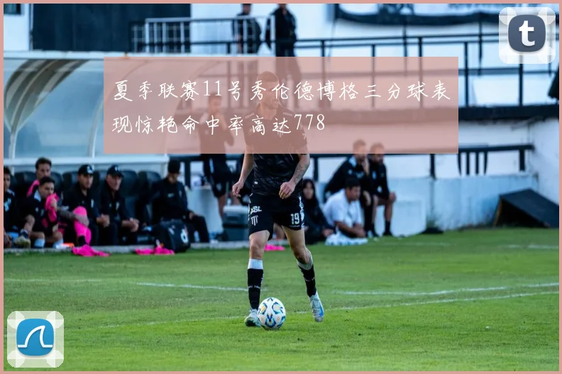 夏季联赛11号秀伦德博格三分球表现惊艳命中率高达778