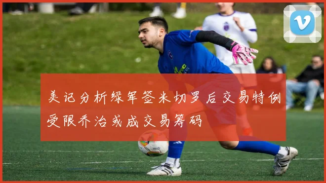 美记分析绿军签米切罗后交易特例受限乔治或成交易筹码