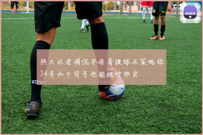热火记者调侃字母哥换球衣策略称34号加个符号也能继续热卖