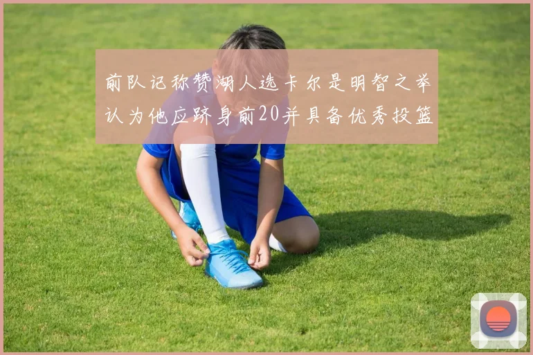 前队记称赞湖人选卡尔是明智之举认为他应跻身前20并具备优秀投篮和防守能力