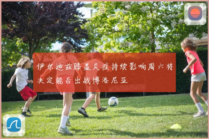伊尔迪兹膝盖炎症持续影响周六将决定能否出战博洛尼亚
