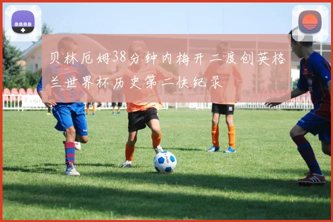 贝林厄姆38分钟内梅开二度创英格兰世界杯历史第二快纪录