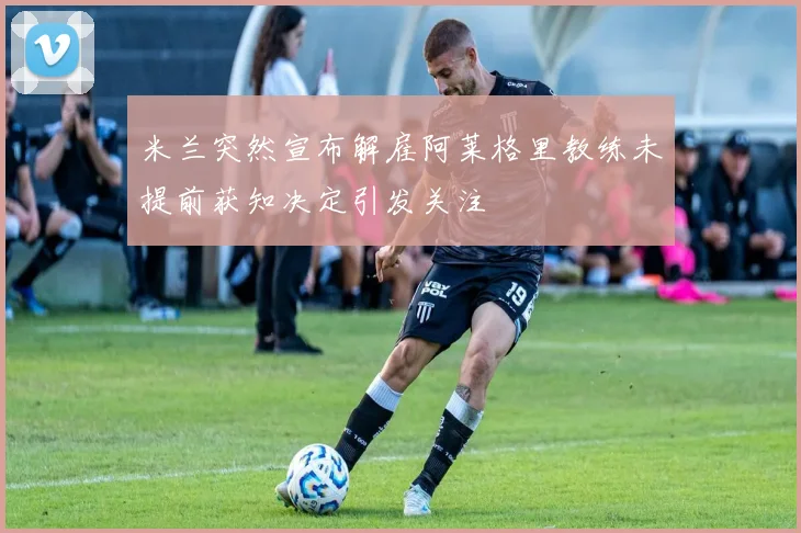 米兰突然宣布解雇阿莱格里教练未提前获知决定引发关注