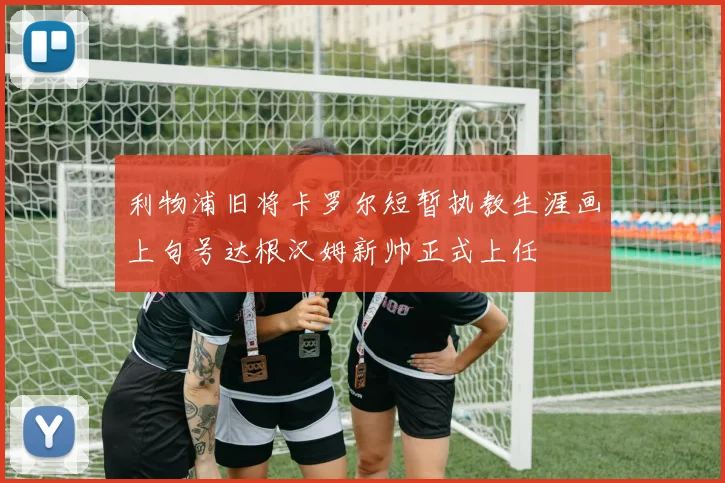 利物浦旧将卡罗尔短暂执教生涯画上句号达根汉姆新帅正式上任
