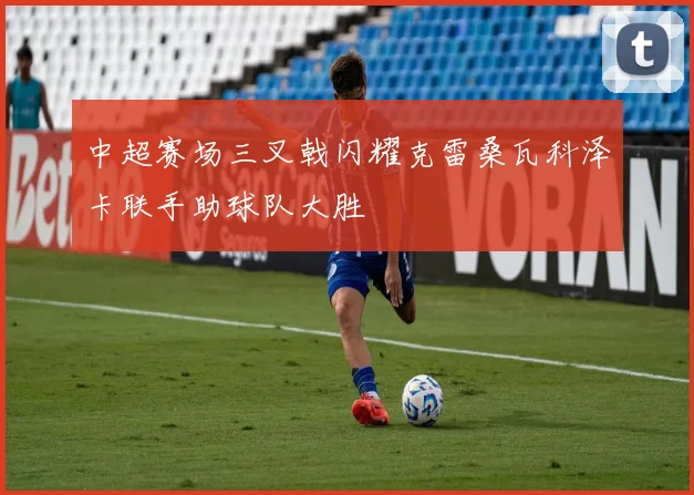 中超赛场三叉戟闪耀克雷桑瓦科泽卡联手助球队大胜
