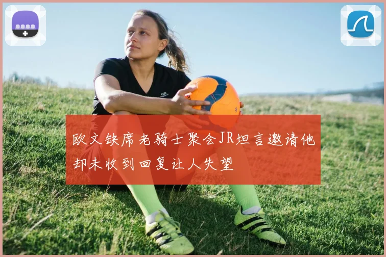 欧文缺席老骑士聚会JR坦言邀请他却未收到回复让人失望