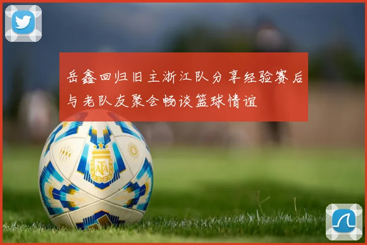 岳鑫回归旧主浙江队分享经验赛后与老队友聚会畅谈篮球情谊