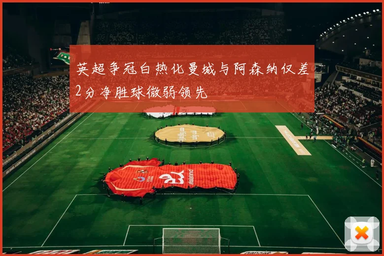英超争冠白热化曼城与阿森纳仅差2分净胜球微弱领先