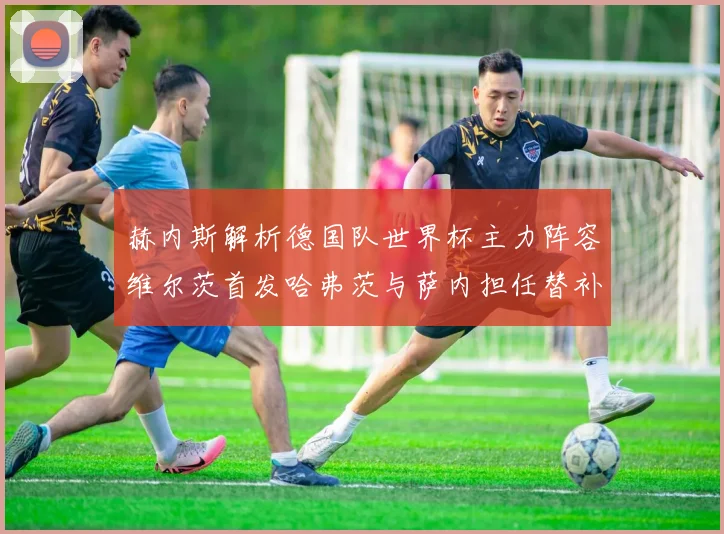 赫内斯解析德国队世界杯主力阵容维尔茨首发哈弗茨与萨内担任替补