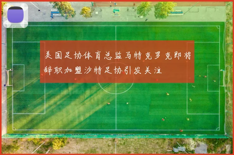 美国足协体育总监马特克罗克即将辞职加盟沙特足协引发关注